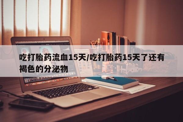 堕胎药如何购买吃打胎药流血15天/吃打胎药15天了还有褐色的分泌物