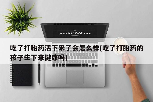 堕胎药如何购买吃了打胎药活下来了会怎么样(吃了打胎药的孩子生下来健康吗)