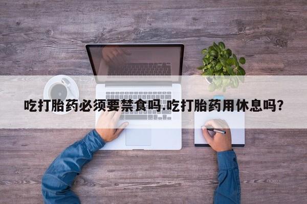 堕胎药如何购买吃打胎药必须要禁食吗.吃打胎药用休息吗？