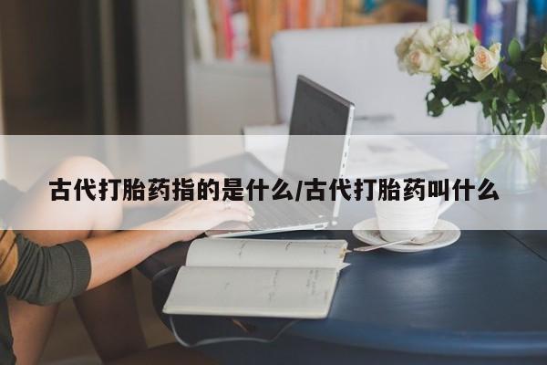 堕胎药如何购买古代打胎药指的是什么/古代打胎药叫什么
