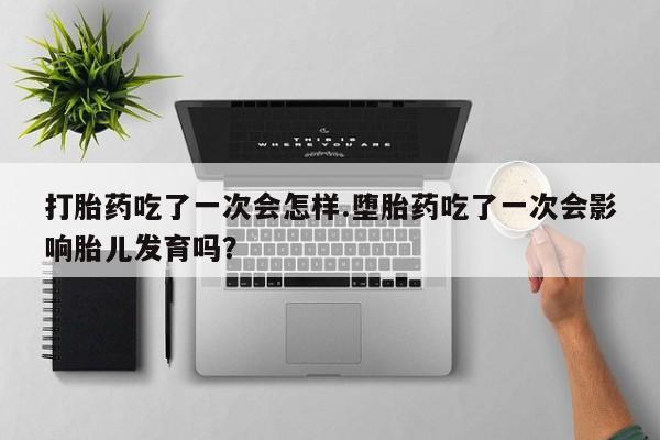 堕胎药如何购买打胎药吃了一次会怎样.堕胎药吃了一次会影响胎儿发育吗？