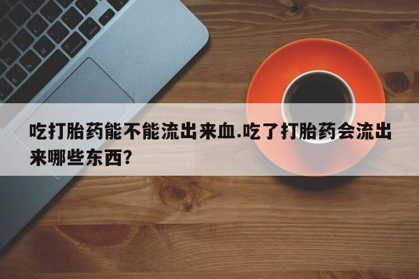 堕胎药如何购买吃打胎药能不能流出来血.吃了打胎药会流出来哪些东西？