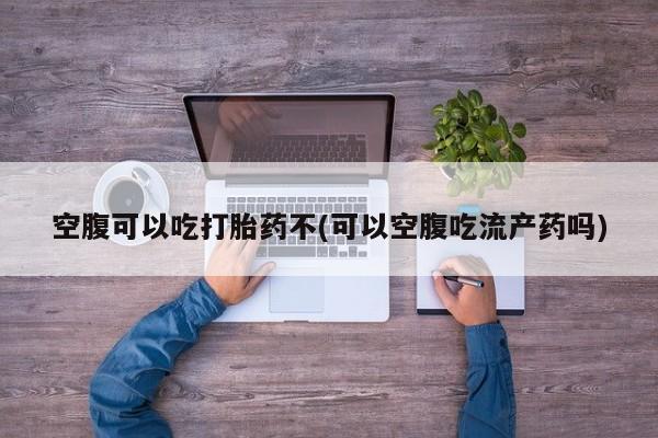 堕胎药如何购买空腹可以吃打胎药不(可以空腹吃流产药吗)
