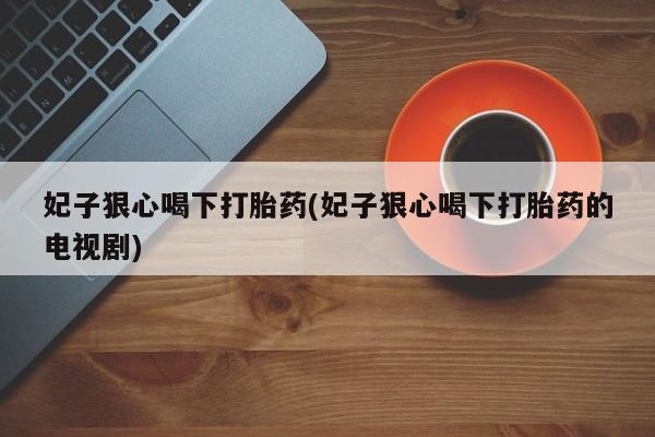 堕胎药如何购买妃子狠心喝下打胎药(妃子狠心喝下打胎药的电视剧)