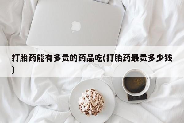 堕胎药如何购买打胎药能有多贵的药品吃(打胎药最贵多少钱)
