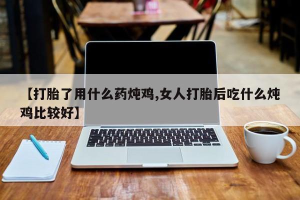 堕胎药如何购买【打胎了用什么药炖鸡,女人打胎后吃什么炖鸡比较好】