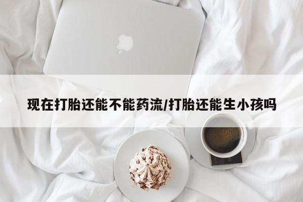 堕胎药如何购买现在打胎还能不能药流/打胎还能生小孩吗