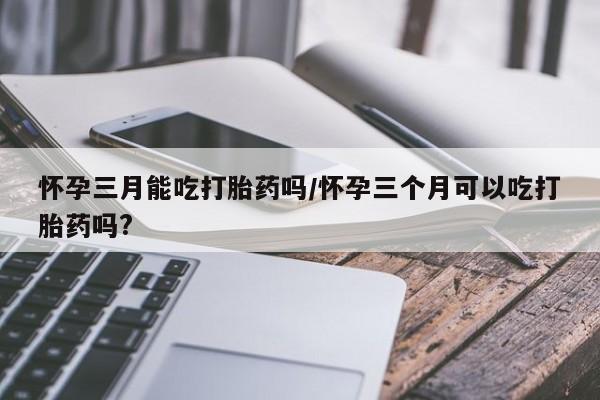 堕胎药如何购买怀孕三月能吃打胎药吗/怀孕三个月可以吃打胎药吗?