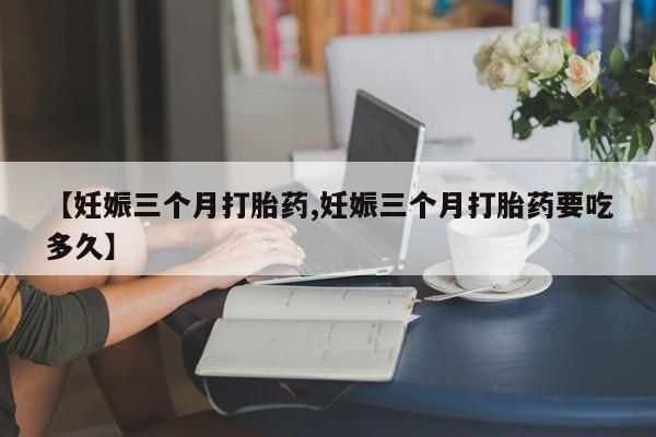 堕胎药如何购买【妊娠三个月打胎药,妊娠三个月打胎药要吃多久】