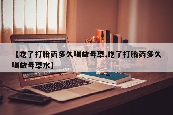 堕胎药如何购买【吃了打胎药多久喝益母草,吃了打胎药多久喝益母草水】