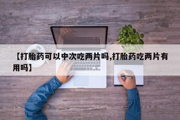 堕胎药如何购买【打胎药可以中次吃两片吗,打胎药吃两片有用吗】