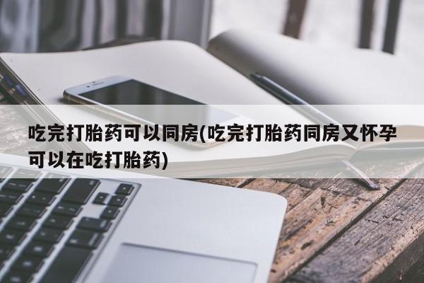 堕胎药如何购买吃完打胎药可以同房(吃完打胎药同房又怀孕可以在吃打胎药)