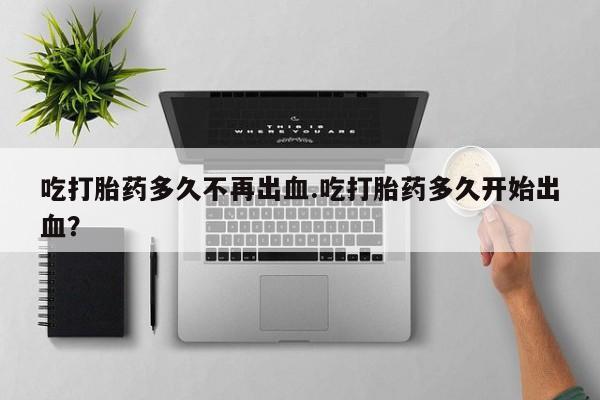 堕胎药如何购买吃打胎药多久不再出血.吃打胎药多久开始出血？