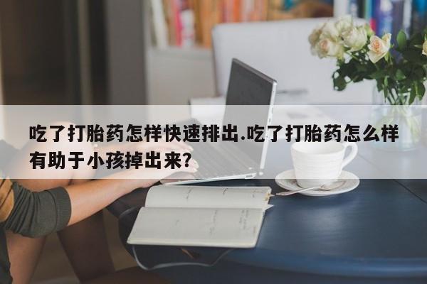 堕胎药如何购买吃了打胎药怎样快速排出.吃了打胎药怎么样有助于小孩掉出来？
