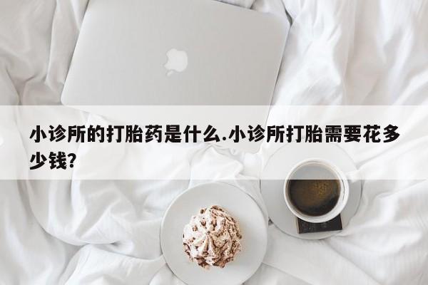 堕胎药如何购买小诊所的打胎药是什么.小诊所打胎需要花多少钱？