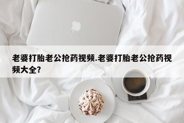 堕胎药如何购买老婆打胎老公抢药视频.老婆打胎老公抢药视频大全？