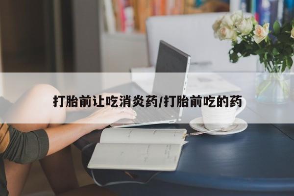 堕胎药如何购买打胎前让吃消炎药/打胎前吃的药