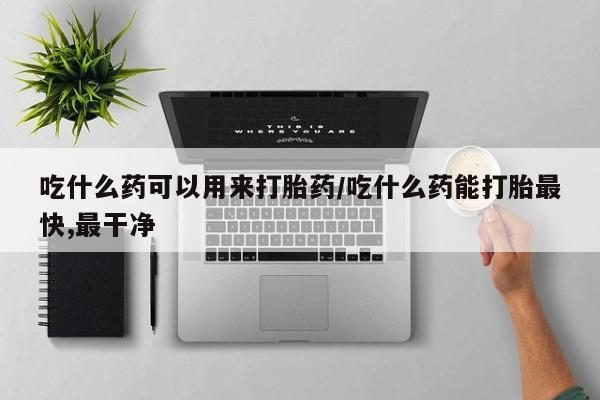 堕胎药如何购买吃什么药可以用来打胎药/吃什么药能打胎最快,最干净