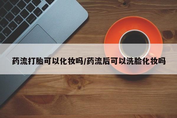 堕胎药如何购买药流打胎可以化妆吗/药流后可以洗脸化妆吗