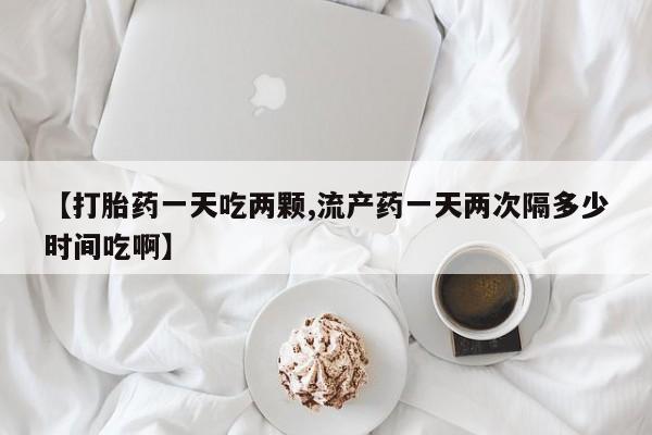 堕胎药如何购买【打胎药一天吃两颗,流产药一天两次隔多少时间吃啊】