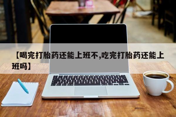 堕胎药如何购买【喝完打胎药还能上班不,吃完打胎药还能上班吗】