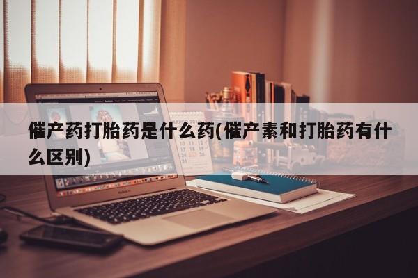 堕胎药如何购买催产药打胎药是什么药(催产素和打胎药有什么区别)