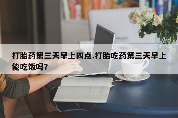 堕胎药如何购买打胎药第三天早上四点.打胎吃药第三天早上能吃饭吗？