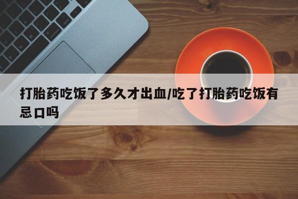 堕胎药如何购买打胎药吃饭了多久才出血/吃了打胎药吃饭有忌口吗