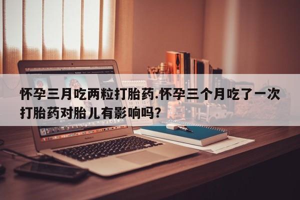 堕胎药如何购买怀孕三月吃两粒打胎药.怀孕三个月吃了一次打胎药对胎儿有影响吗？