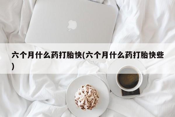 堕胎药如何购买六个月什么药打胎快(六个月什么药打胎快些)