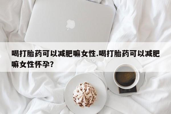 堕胎药如何购买喝打胎药可以减肥嘛女性.喝打胎药可以减肥嘛女性怀孕？