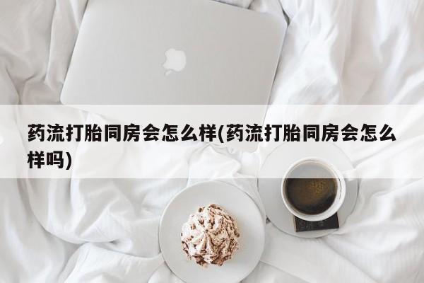 堕胎药如何购买药流打胎同房会怎么样(药流打胎同房会怎么样吗)
