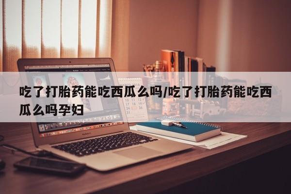 堕胎药如何购买吃了打胎药能吃西瓜么吗/吃了打胎药能吃西瓜么吗孕妇