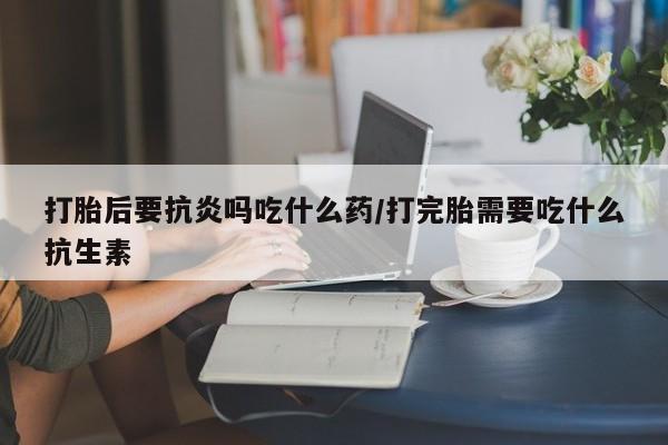 堕胎药如何购买打胎后要抗炎吗吃什么药/打完胎需要吃什么抗生素
