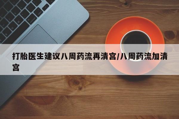 堕胎药如何购买打胎医生建议八周药流再清宫/八周药流加清宫