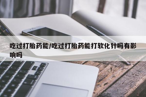 堕胎药如何购买吃过打胎药能/吃过打胎药能打软化针吗有影响吗