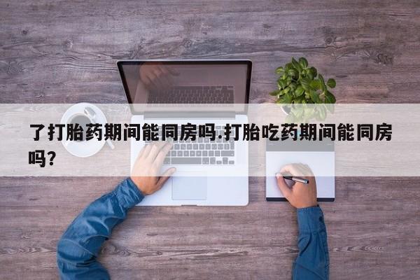 堕胎药如何购买了打胎药期间能同房吗.打胎吃药期间能同房吗？