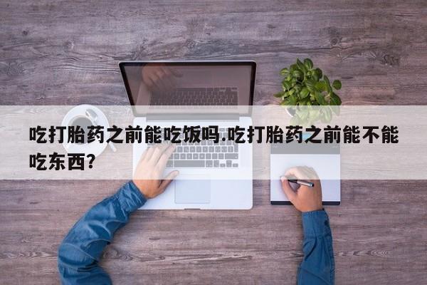 堕胎药如何购买吃打胎药之前能吃饭吗.吃打胎药之前能不能吃东西？