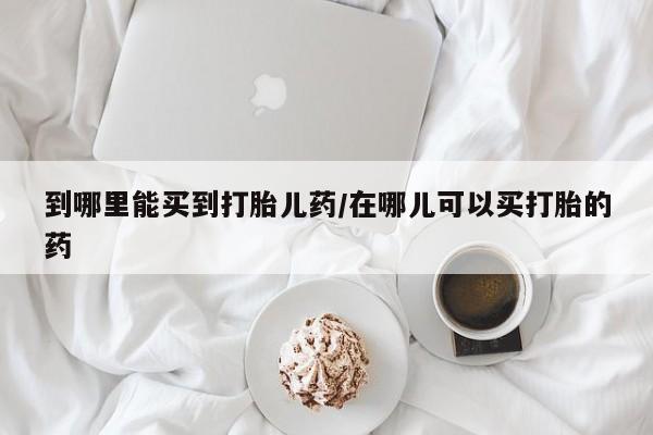堕胎药如何购买到哪里能买到打胎儿药/在哪儿可以买打胎的药