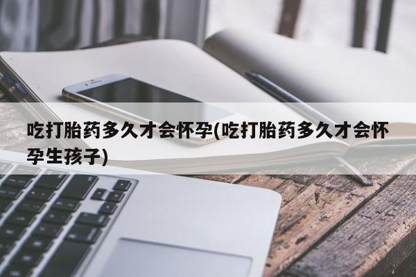 堕胎药如何购买吃打胎药多久才会怀孕(吃打胎药多久才会怀孕生孩子)