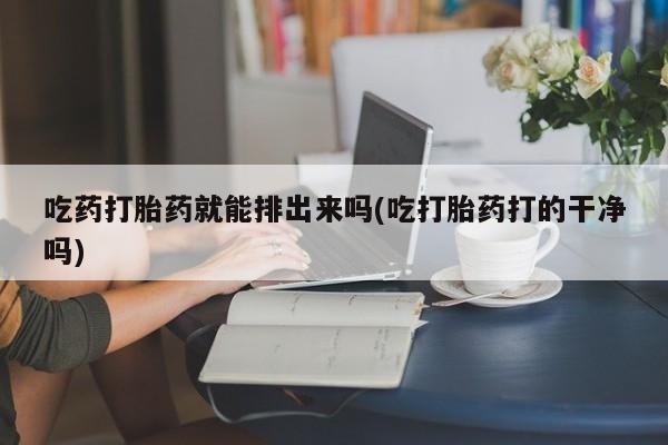 堕胎药如何购买吃药打胎药就能排出来吗(吃打胎药打的干净吗)