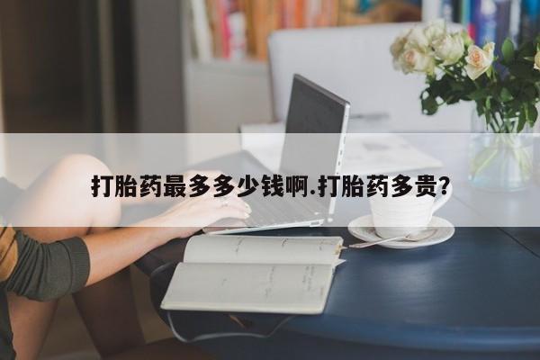 堕胎药如何购买打胎药最多多少钱啊.打胎药多贵？