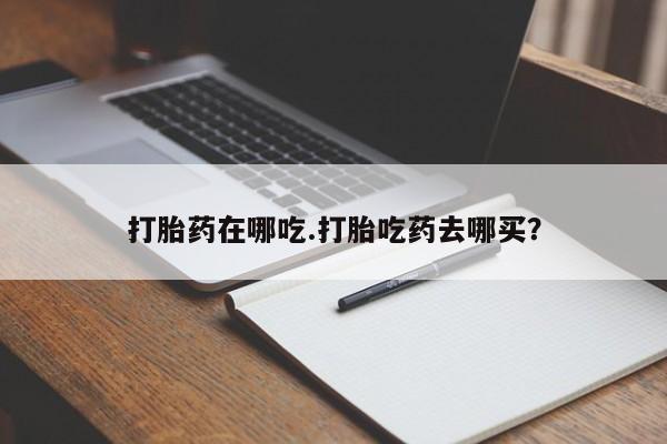堕胎药如何购买打胎药在哪吃.打胎吃药去哪买？