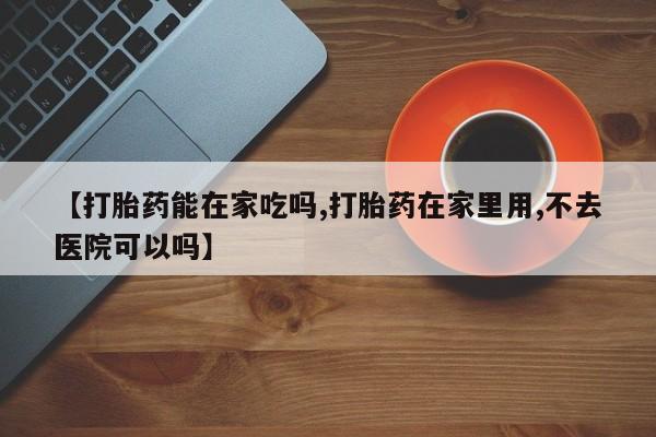 堕胎药如何购买【打胎药能在家吃吗,打胎药在家里用,不去医院可以吗】