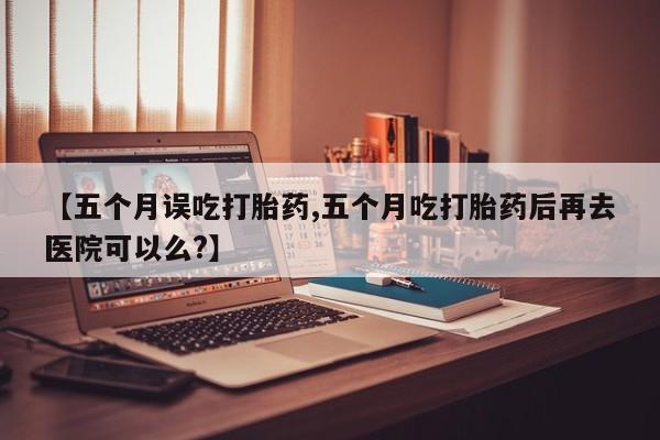 堕胎药如何购买【五个月误吃打胎药,五个月吃打胎药后再去医院可以么?】