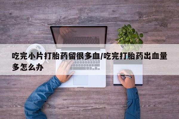 堕胎药如何购买吃完小片打胎药留很多血/吃完打胎药出血量多怎么办
