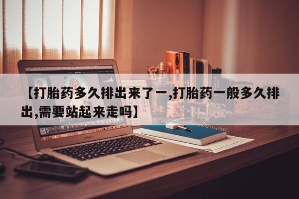 堕胎药如何购买【打胎药多久排出来了一,打胎药一般多久排出,需要站起来走吗】