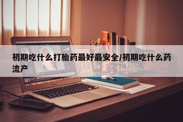堕胎药如何购买初期吃什么打胎药最好最安全/初期吃什么药流产