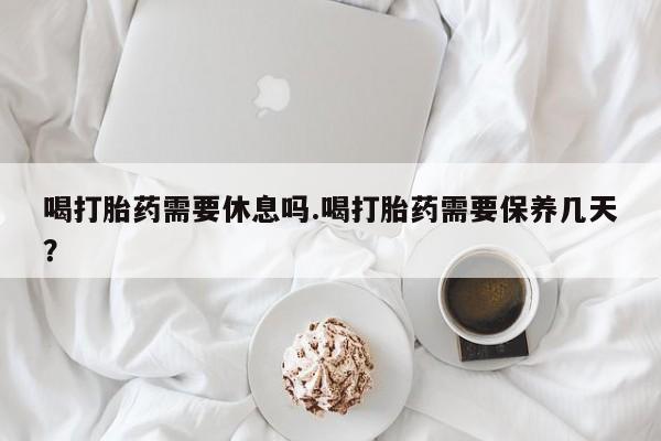 堕胎药如何购买喝打胎药需要休息吗.喝打胎药需要保养几天？