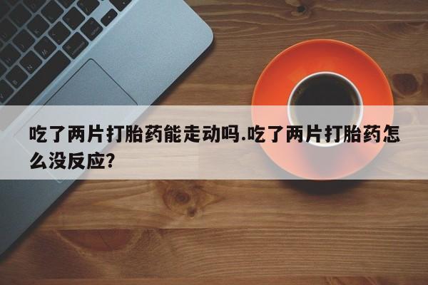 堕胎药如何购买吃了两片打胎药能走动吗.吃了两片打胎药怎么没反应？